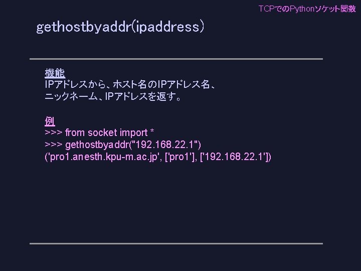 TCPでのPythonソケット関数 gethostbyaddr(ipaddress) 機能 IPアドレスから、ホスト名のIPアドレス名、 ニックネーム、IPアドレスを返す。 例 >>> from socket import * >>> gethostbyaddr("192. 168.