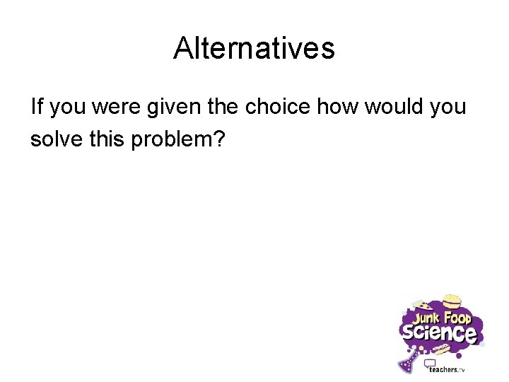 Alternatives If you were given the choice how would you solve this problem? 