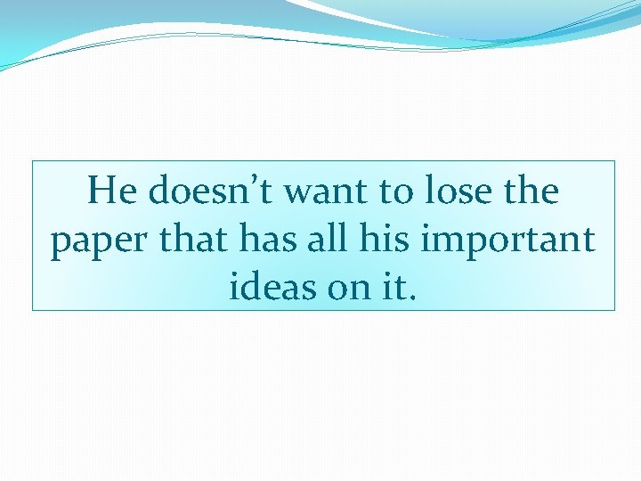 He doesn’t want to lose the paper that has all his important ideas on