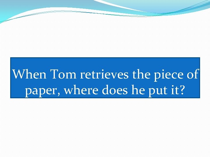 When Tom retrieves the piece of paper, where does he put it? 