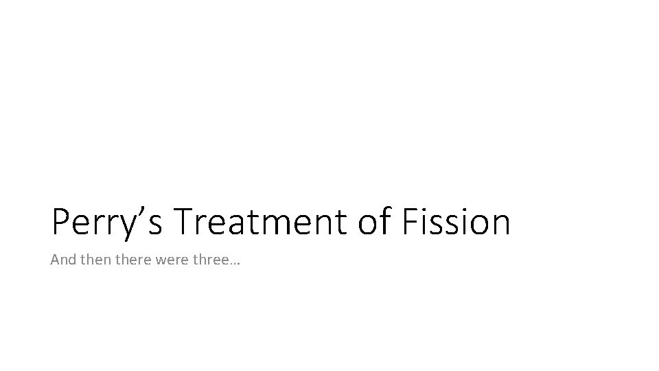 Perry’s Treatment of Fission And then there were three… 