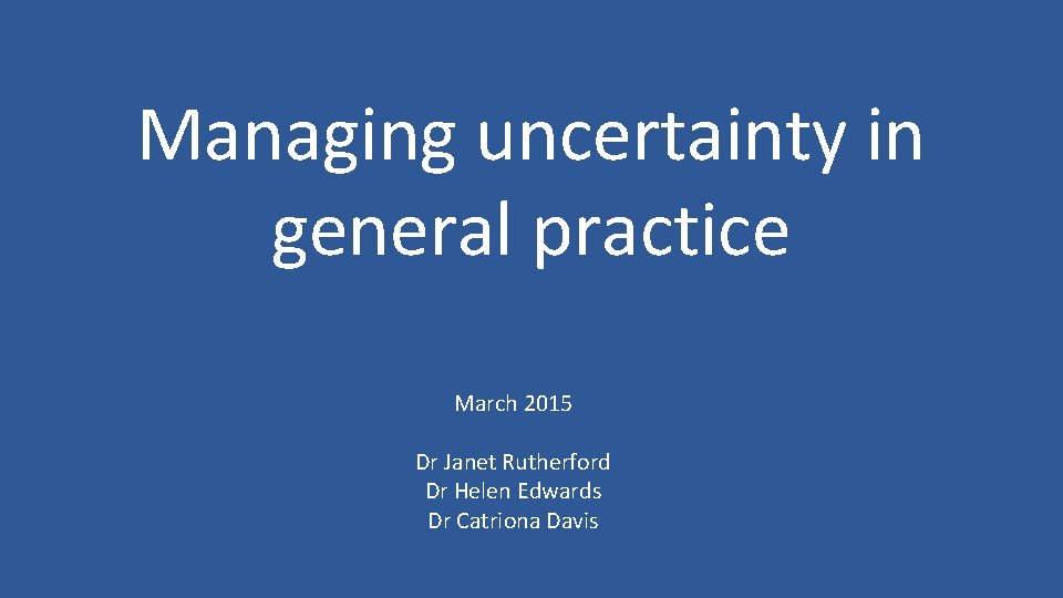 Managing uncertainty in general practice March 2015 Dr Janet Rutherford Dr Helen Edwards Dr