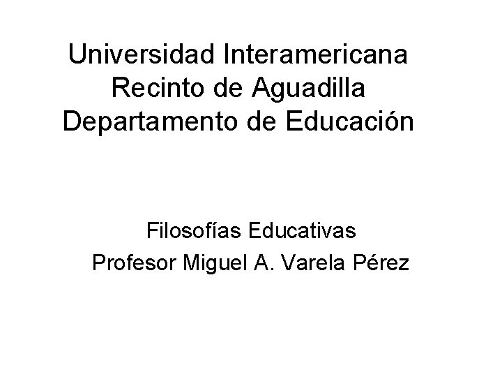 Universidad Interamericana Recinto de Aguadilla Departamento de Educación Filosofías Educativas Profesor Miguel A. Varela