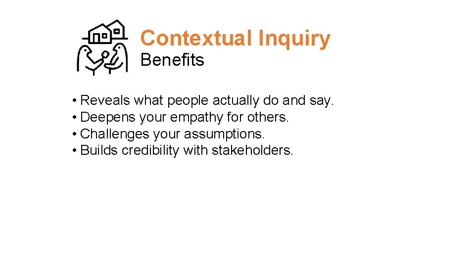 Contextual Inquiry Benefits • Reveals what people actually do and say. • Deepens your