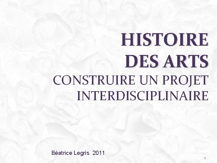 HISTOIRE DES ARTS CONSTRUIRE UN PROJET INTERDISCIPLINAIRE Béatrice Legris 2011 1 