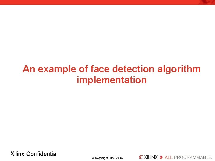 An example of face detection algorithm implementation Xilinx Confidential . © Copyright 2013 Xilinx.