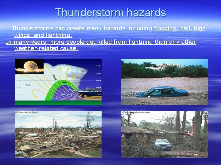 Thunderstorm hazards Thunderstorms can create many hazards including flooding, hail, high winds, and lightning.