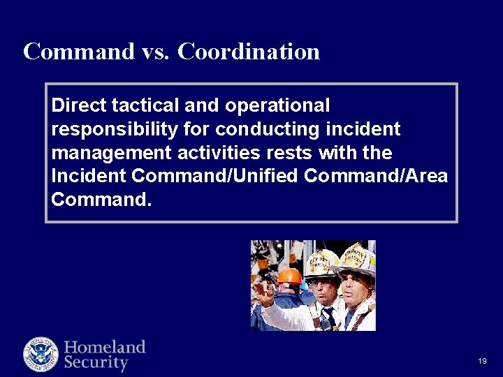 Command vs. Coordination Direct tactical and operational responsibility for conducting incident management activities rests Command vs. Coordination Direct tactical and operational responsibility for conducting incident management activities rests