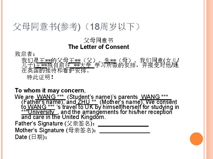 父母同意书(参考)（18周岁以下） 父母同意书 The Letter of Consent 致启者： 我们是王**的父母王**（父）、朱**（母）。我们同意(女儿/ 儿子)王**独自前往 **大学 学习所做的安排，并接受对他/她 在英国的接待和看护安排。 特此证明！ To