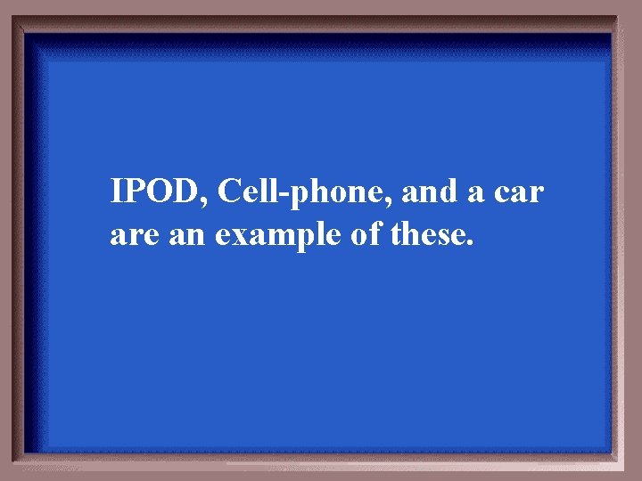 IPOD, Cell-phone, and a car are an example of these. 
