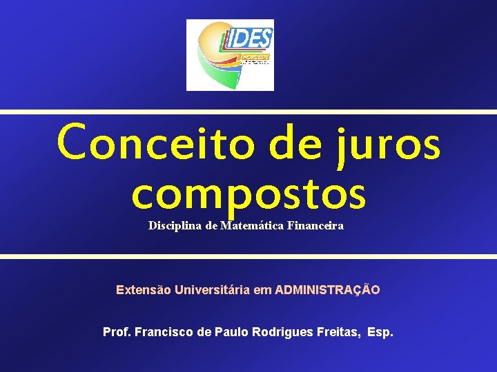 Conceito de juros compostos Disciplina de Matemática Financeira Extensão Universitária em ADMINISTRAÇÃO Prof. Francisco