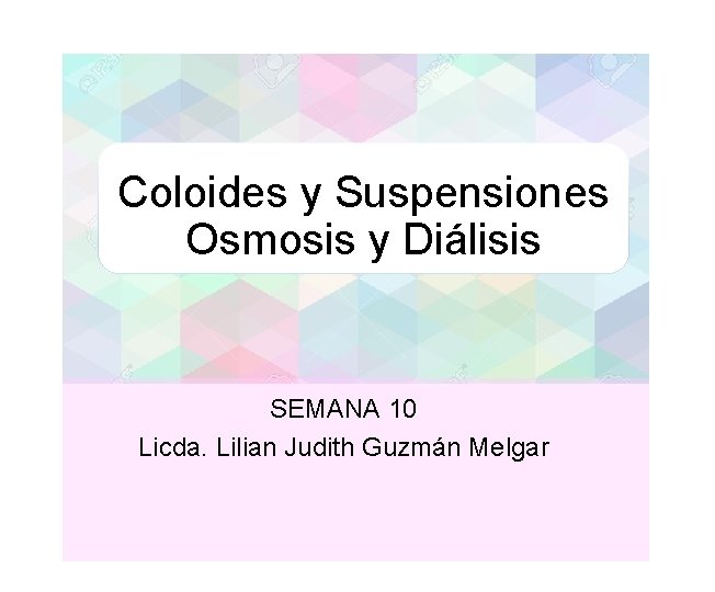 Coloides y Suspensiones Osmosis y Diálisis SEMANA 10 Licda. Lilian Judith Guzmán Melgar 