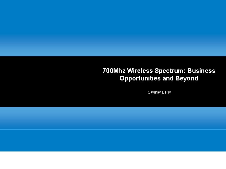 700 Mhz Wireless Spectrum: Business Opportunities and Beyond Savinay Berry 