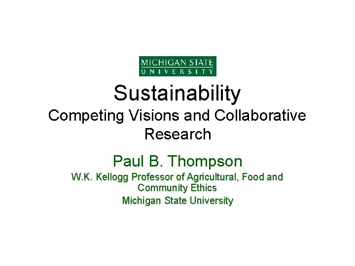 Sustainability Competing Visions and Collaborative Research Paul B. Thompson W. K. Kellogg Professor of