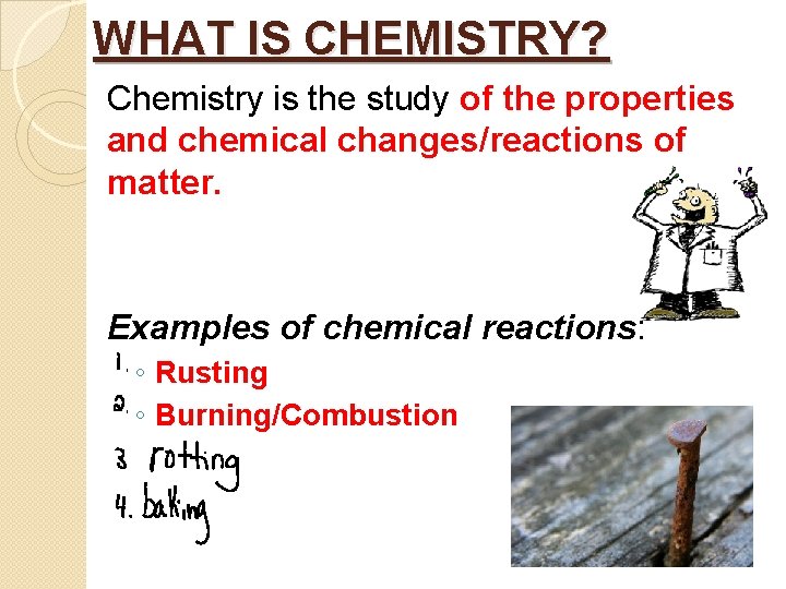 WHAT IS CHEMISTRY? Chemistry is the study of the properties and chemical changes/reactions of