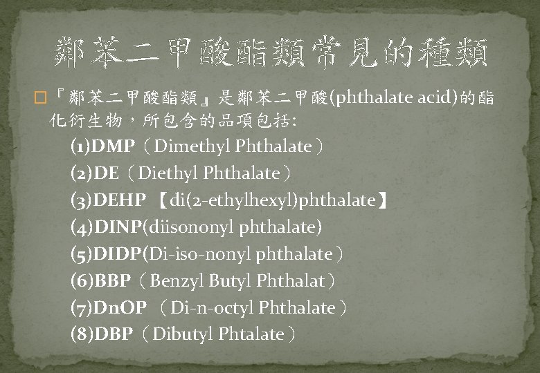 鄰苯二甲酸酯類常見的種類 �『鄰苯二甲酸酯類』是鄰苯二甲酸(phthalate acid)的酯 化衍生物，所包含的品項包括: (1)DMP（Dimethyl Phthalate） (2)DE（Diethyl Phthalate） (3)DEHP 【di(2 -ethylhexyl)phthalate】 (4)DINP(diisononyl phthalate) (5)DIDP(Di-iso-nonyl