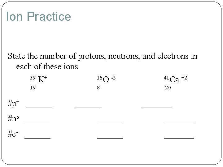 Ion Practice State the number of protons, neutrons, and electrons in each of these