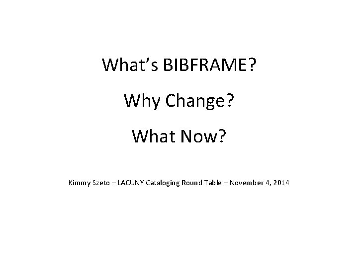 What’s BIBFRAME? Why Change? What Now? Kimmy Szeto – LACUNY Cataloging Round Table –