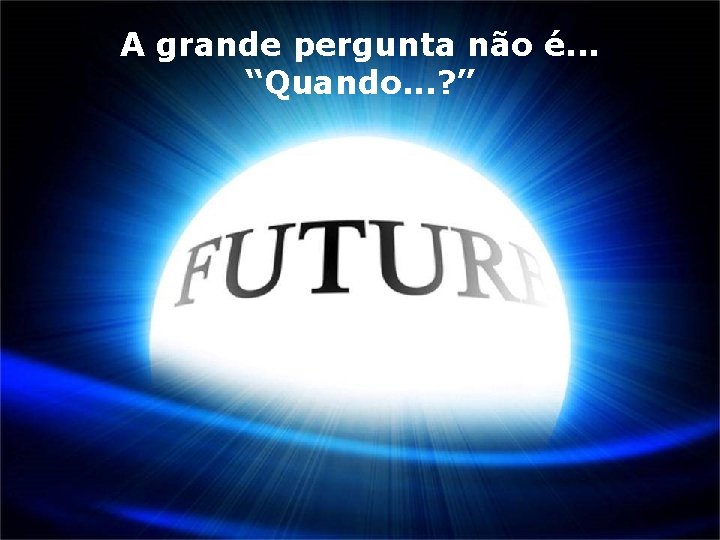 A grande pergunta não é. . . “Quando. . . ? ” 