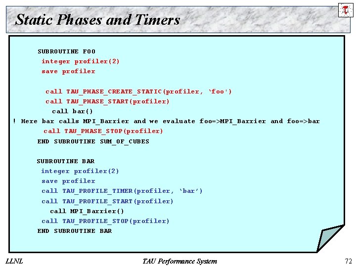 Static Phases and Timers SUBROUTINE FOO integer profiler(2) save profiler call TAU_PHASE_CREATE_STATIC(profiler, ‘foo') call