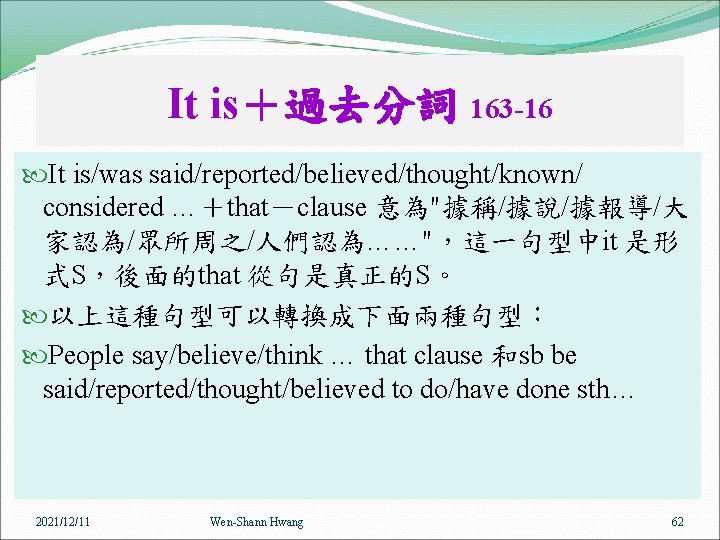 It is＋過去分詞 163 -16 It is/was said/reported/believed/thought/known/ considered …＋that－clause 意為"據稱/據說/據報導/大 家認為/眾所周之/人們認為……"，這一句型中it 是形 式S，後面的that 從句是真正的S。