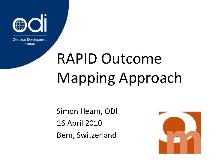 RAPID Outcome Mapping Approach Simon Hearn, ODI 16 April 2010 Bern, Switzerland 