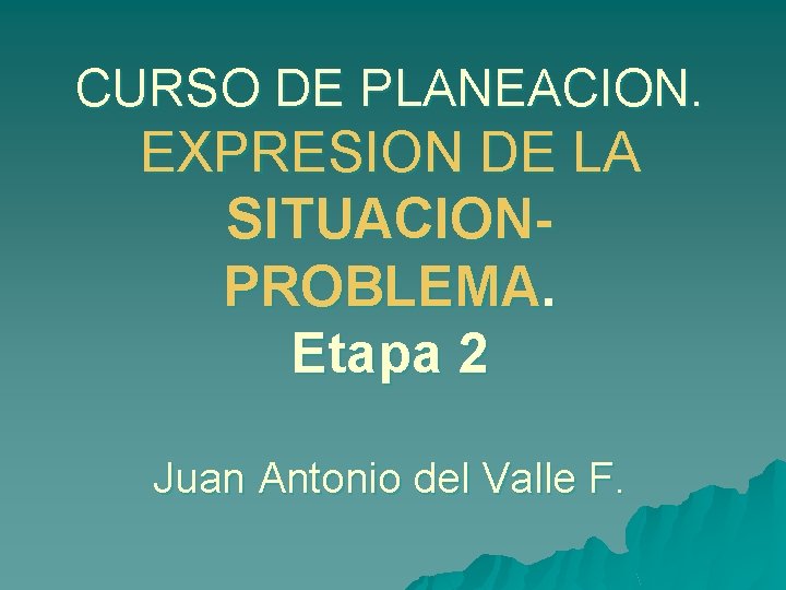 CURSO DE PLANEACION. EXPRESION DE LA SITUACIONPROBLEMA. Etapa 2 Juan Antonio del Valle F.