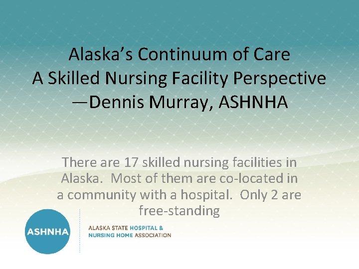 Alaska’s Continuum of Care A Skilled Nursing Facility Perspective —Dennis Murray, ASHNHA There are