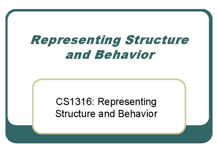 Representing Structure and Behavior CS 1316: Representing Structure and Behavior 