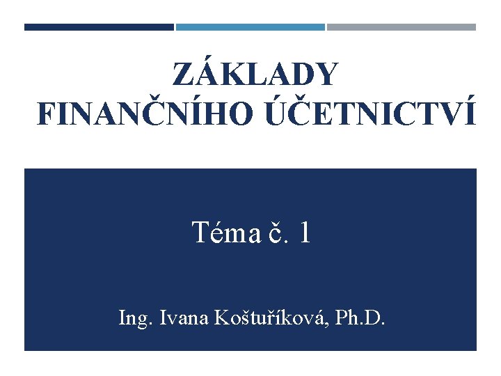 ZÁKLADY FINANČNÍHO ÚČETNICTVÍ Téma č. 1 Ing. Ivana Koštuříková, Ph. D. 