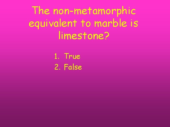 The non-metamorphic equivalent to marble is limestone? 1. True 2. False 