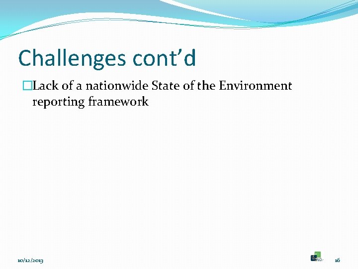 Challenges cont’d �Lack of a nationwide State of the Environment reporting framework 10/12/2013 16