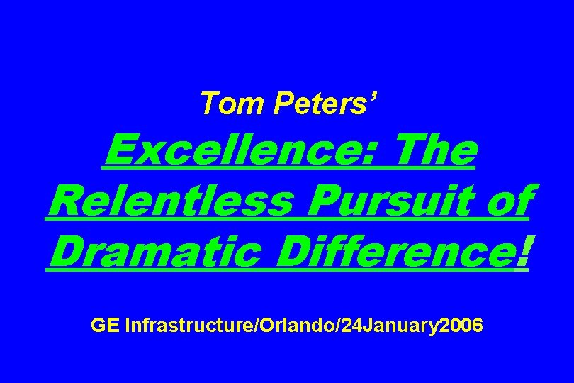 Tom Peters’ Excellence: The Relentless Pursuit of Dramatic Difference! GE Infrastructure/Orlando/24 January 2006 