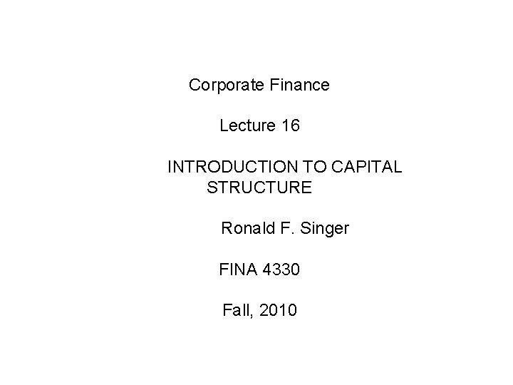 Corporate Finance Lecture 16 INTRODUCTION TO CAPITAL STRUCTURE Ronald F. Singer FINA 4330 Fall, Corporate Finance Lecture 16 INTRODUCTION TO CAPITAL STRUCTURE Ronald F. Singer FINA 4330 Fall,