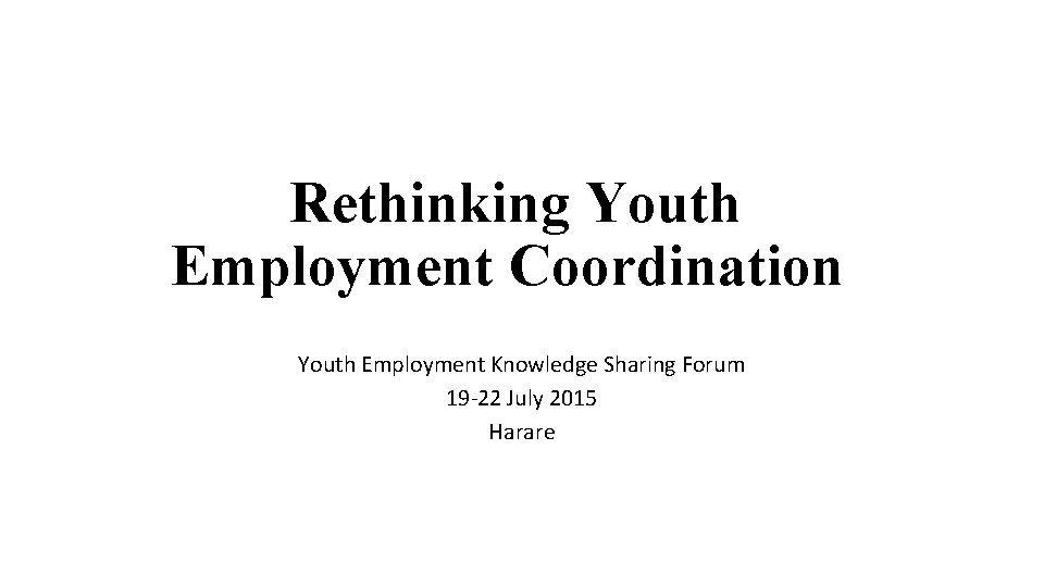 Rethinking Youth Employment Coordination Youth Employment Knowledge Sharing Forum 19 -22 July 2015 Harare