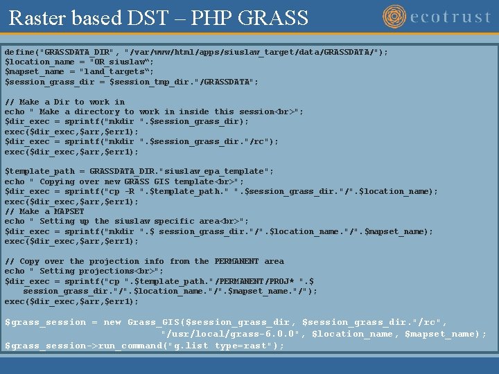 Raster based DST – PHP GRASS define("GRASSDATA_DIR", "/var/www/html/apps/siuslaw_target/data/GRASSDATA/"); $location_name = "OR_siuslaw“; $mapset_name = "land_targets“; Raster based DST – PHP GRASS define("GRASSDATA_DIR", "/var/www/html/apps/siuslaw_target/data/GRASSDATA/"); $location_name = "OR_siuslaw“; $mapset_name = "land_targets“;