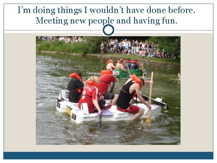 I’m doing things I wouldn’t have done before. Meeting new people and having fun.