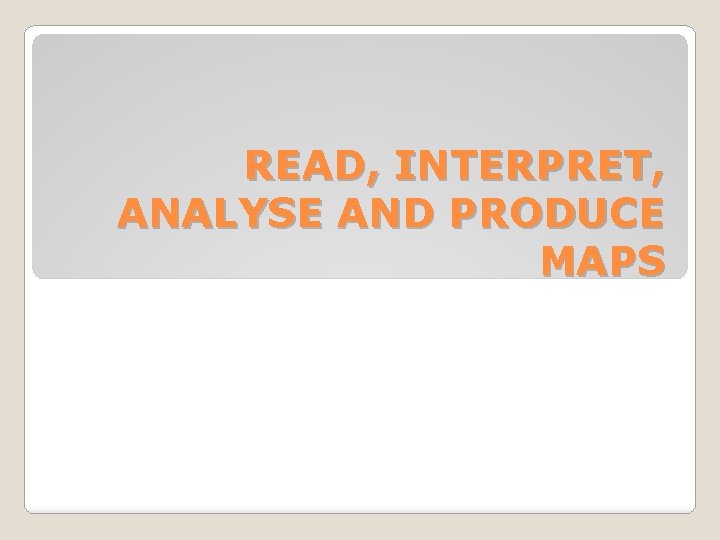 READ, INTERPRET, ANALYSE AND PRODUCE MAPS 