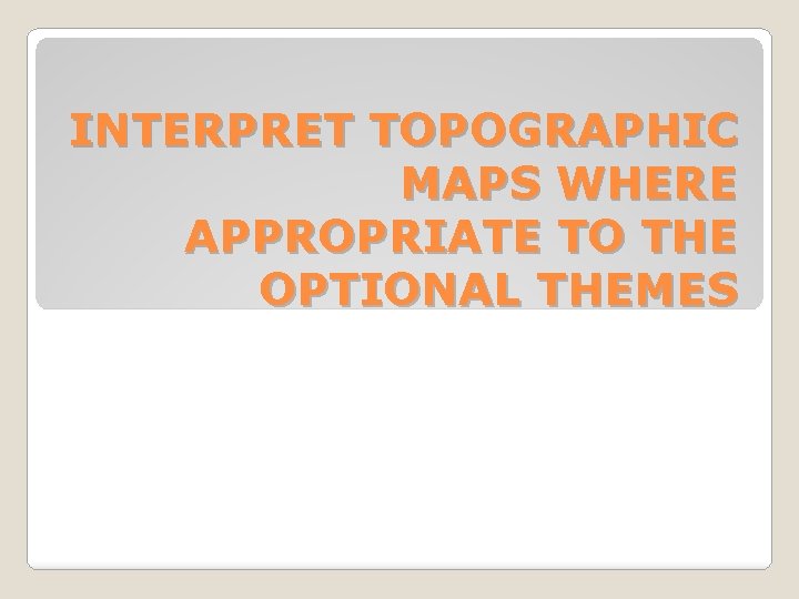 INTERPRET TOPOGRAPHIC MAPS WHERE APPROPRIATE TO THE OPTIONAL THEMES 