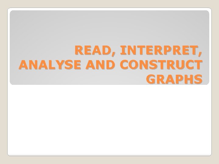 READ, INTERPRET, ANALYSE AND CONSTRUCT GRAPHS 