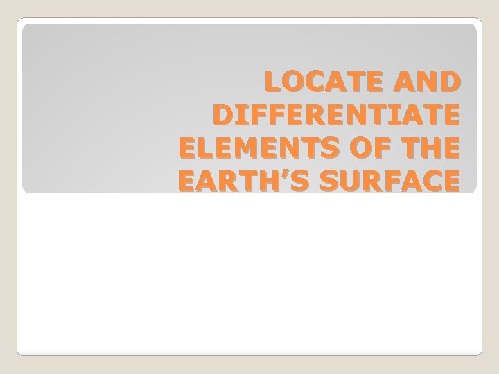 LOCATE AND DIFFERENTIATE ELEMENTS OF THE EARTH’S SURFACE 