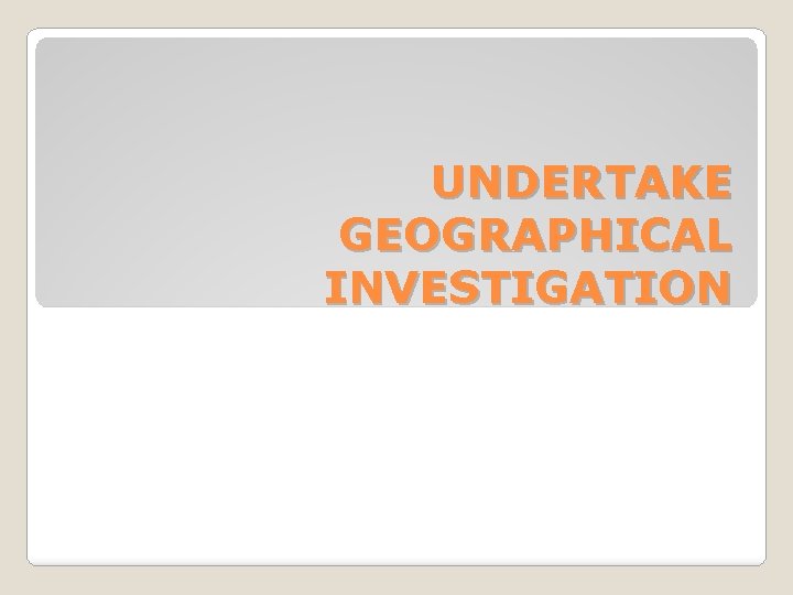 UNDERTAKE GEOGRAPHICAL INVESTIGATION 
