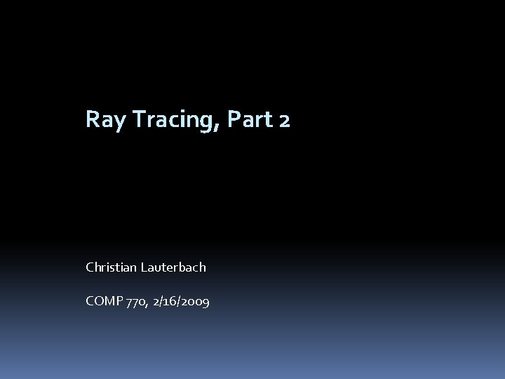 Ray Tracing, Part 2 Christian Lauterbach COMP 770, 2/16/2009 