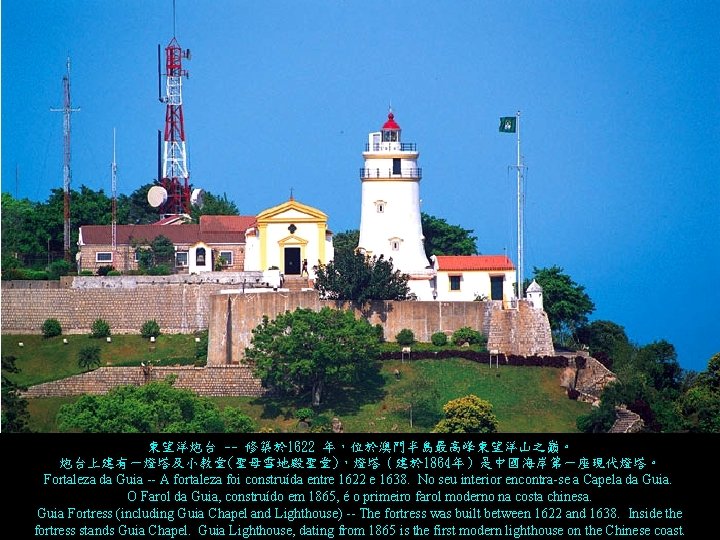 東望洋炮台 -- 修築於 1622 年，位於澳門半島最高峰東望洋山之巔。 炮台上建有一燈塔及小教堂(聖母雪地殿聖堂)，燈塔（建於 1864年）是中國海岸第一座現代燈塔。 Fortaleza da Guia -- A fortaleza foi