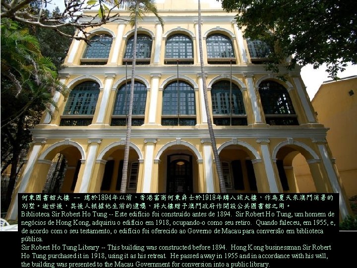 何東圖書館大樓 -- 建於 1894年以前，香港富商何東爵士於 1918年購入該大樓，作為夏天來澳門消暑的 別墅。逝世後，其後人根據他生前的遺囑，將大樓贈予澳門政府作開設公共圖書館之用。 Biblioteca Sir Robert Ho Tung -- Este edifício