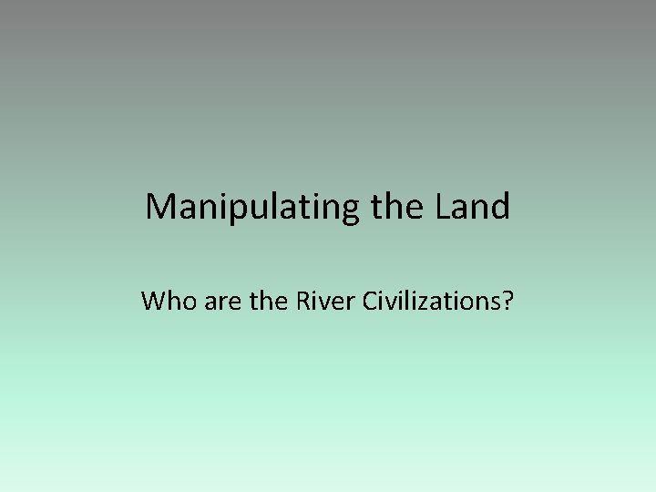 Manipulating the Land Who are the River Civilizations? 