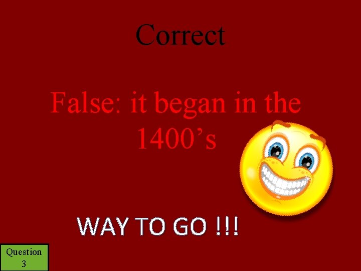 Correct False: it began in the 1400’s WAY TO GO !!! Question 3 