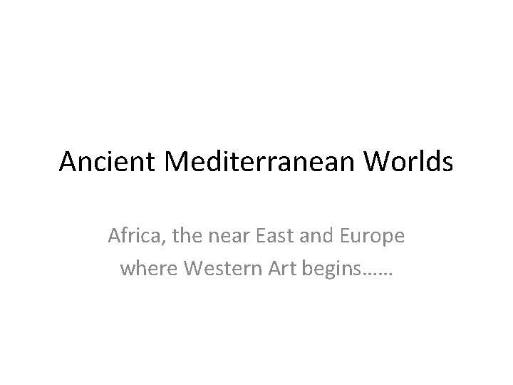 Ancient Mediterranean Worlds Africa, the near East and Europe where Western Art begins…… 