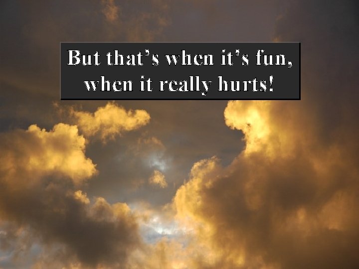 But that’s when it’s fun, when it really hurts! 