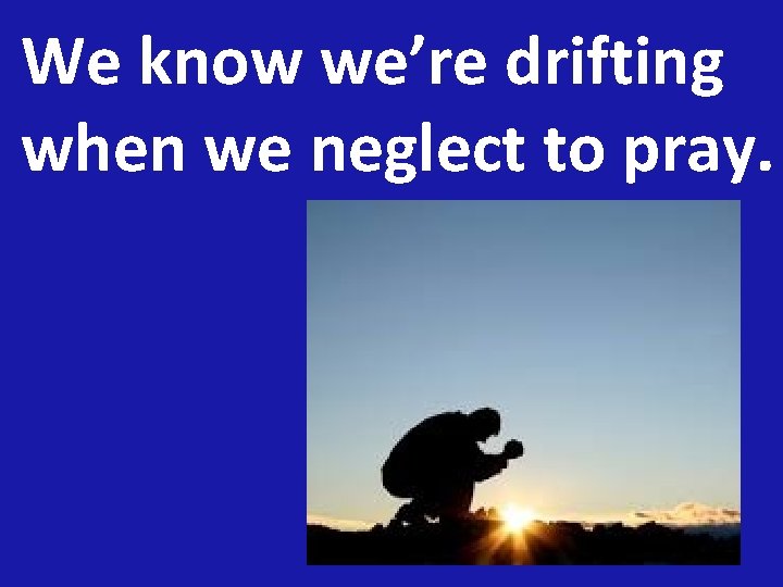 We know we’re drifting when we neglect to pray. 